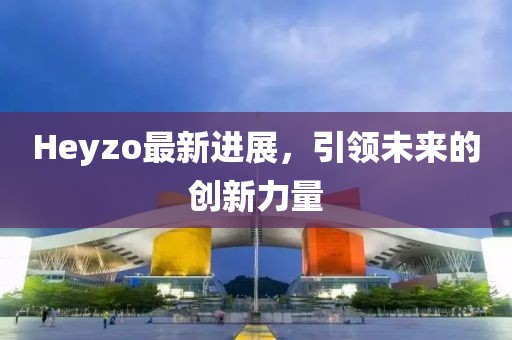 Heyzo最新进展，引领未来的创新力量