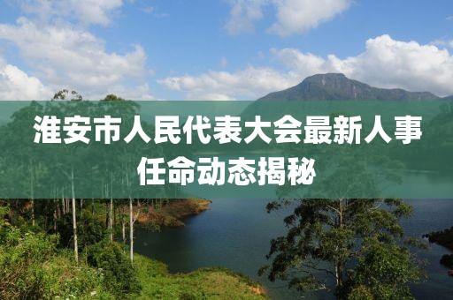 淮安市人民代表大会最新人事任命动态揭秘