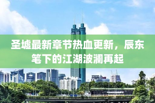 圣墟最新章节热血更新，辰东笔下的江湖波澜再起