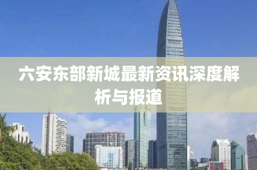 六安东部新城最新资讯深度解析与报道