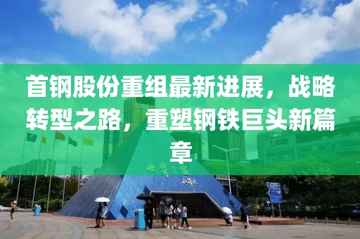 首钢股份重组最新进展，战略转型之路，重塑钢铁巨头新篇章