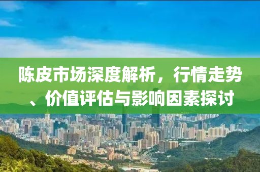 陈皮市场深度解析，行情走势、价值评估与影响因素探讨