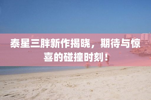 泰星三胖新作揭晓，期待与惊喜的碰撞时刻！