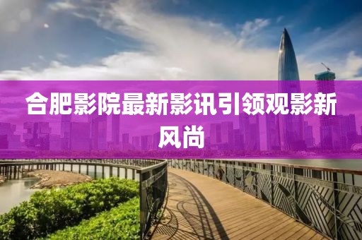 合肥影院最新影讯引领观影新风尚