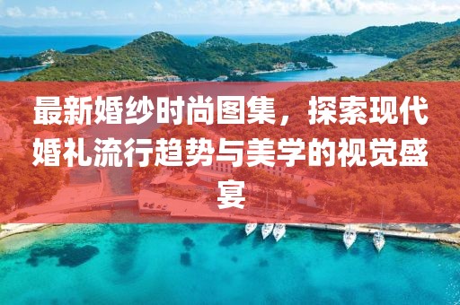最新婚纱时尚图集，探索现代婚礼流行趋势与美学的视觉盛宴
