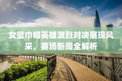 女篮巾帼英雄激烈对决展现风采，赛场新闻全解析
