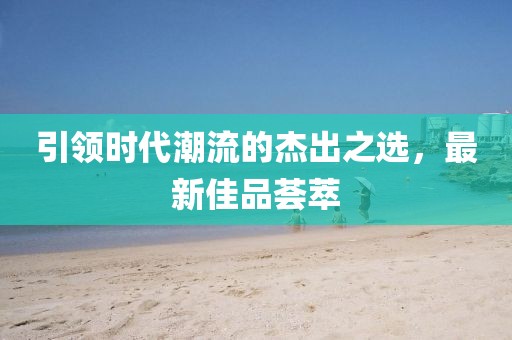 引领时代潮流的杰出之选，最新佳品荟萃