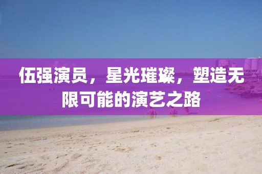 伍强演员，星光璀璨，塑造无限可能的演艺之路