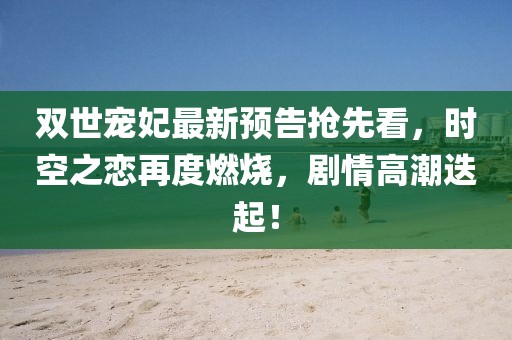 双世宠妃最新预告抢先看，时空之恋再度燃烧，剧情高潮迭起！