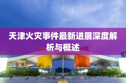 天津火灾事件最新进展深度解析与概述