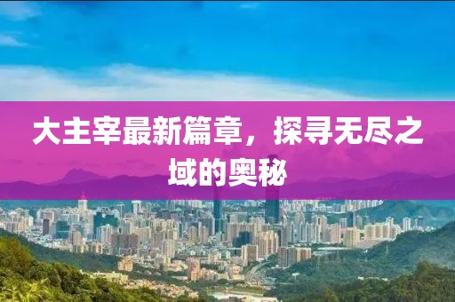 大主宰最新篇章，探寻无尽之域的奥秘
