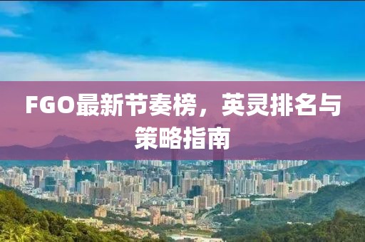 FGO最新节奏榜，英灵排名与策略指南