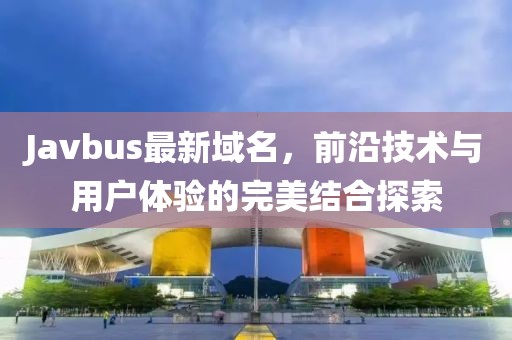 Javbus最新域名，前沿技术与用户体验的完美结合探索
