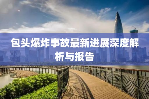 包头爆炸事故最新进展深度解析与报告