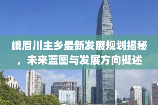 峨眉川主乡最新发展规划揭秘，未来蓝图与发展方向概述