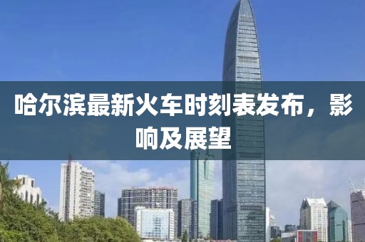 哈尔滨最新火车时刻表发布，影响及展望