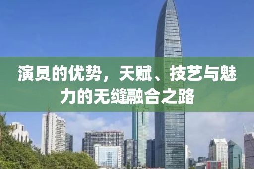演员的优势，天赋、技艺与魅力的无缝融合之路