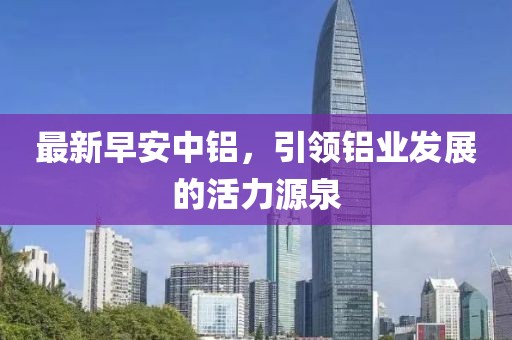 最新早安中铝，引领铝业发展的活力源泉