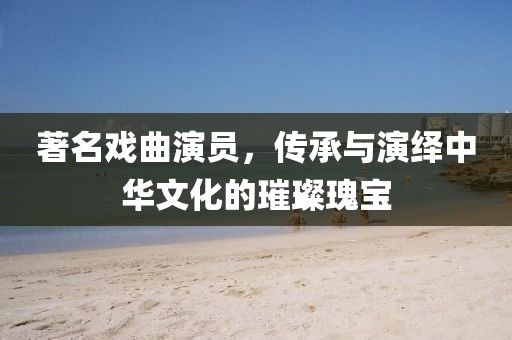 著名戏曲演员，传承与演绎中华文化的璀璨瑰宝