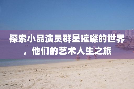 探索小品演员群星璀璨的世界，他们的艺术人生之旅