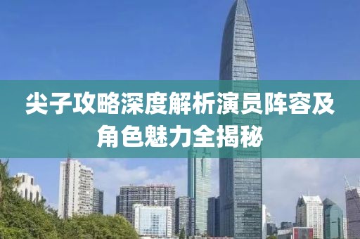 尖子攻略深度解析演员阵容及角色魅力全揭秘