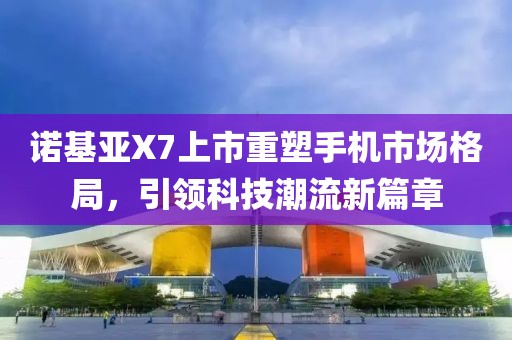 诺基亚X7上市重塑手机市场格局，引领科技潮流新篇章