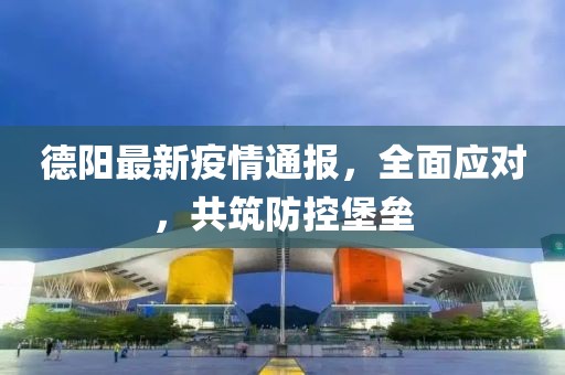 德阳最新疫情通报，全面应对，共筑防控堡垒