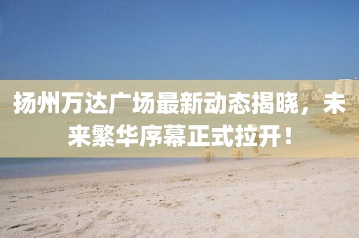 扬州万达广场最新动态揭晓，未来繁华序幕正式拉开！
