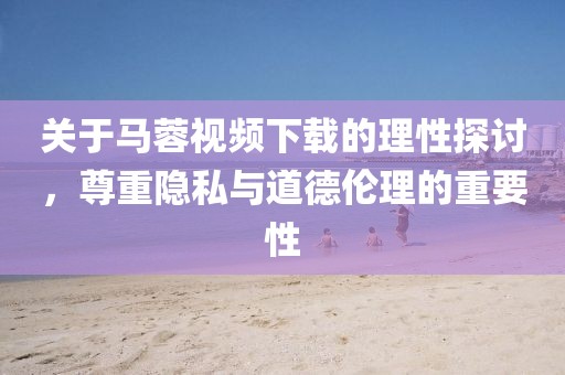 关于马蓉视频下载的理性探讨，尊重隐私与道德伦理的重要性
