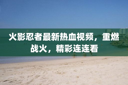 火影忍者最新热血视频，重燃战火，精彩连连看