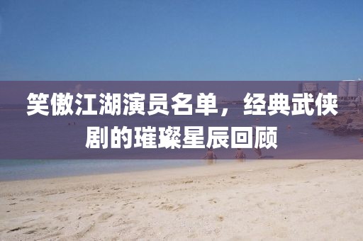 笑傲江湖演员名单，经典武侠剧的璀璨星辰回顾