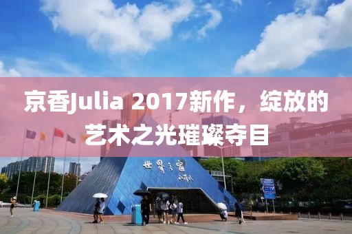 京香Julia 2017新作，绽放的艺术之光璀璨夺目