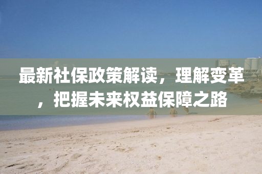 最新社保政策解读，理解变革，把握未来权益保障之路