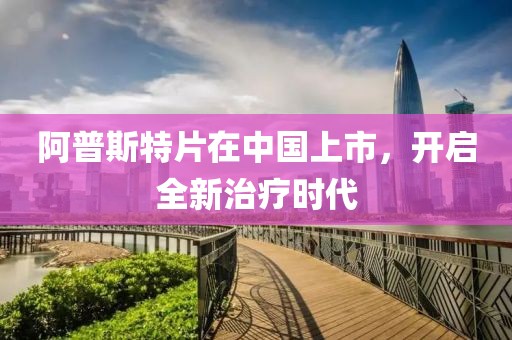 阿普斯特片在中国上市，开启全新治疗时代
