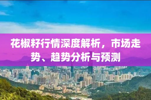 花椒籽行情深度解析，市场走势、趋势分析与预测