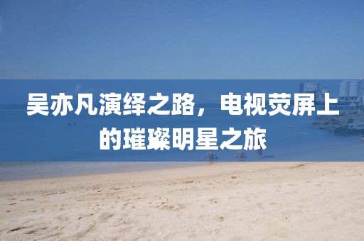 吴亦凡演绎之路，电视荧屏上的璀璨明星之旅