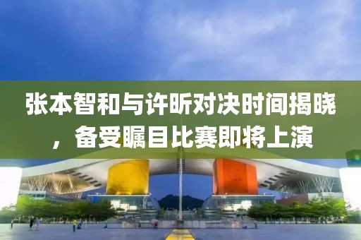 张本智和与许昕对决时间揭晓，备受瞩目比赛即将上演