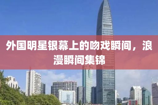 外国明星银幕上的吻戏瞬间，浪漫瞬间集锦