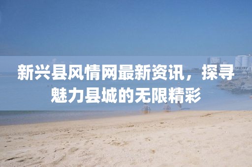 新兴县风情网最新资讯，探寻魅力县城的无限精彩