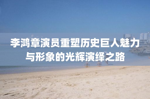 李鸿章演员重塑历史巨人魅力与形象的光辉演绎之路