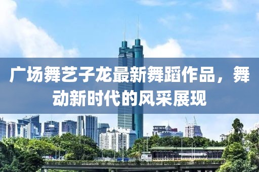 广场舞艺子龙最新舞蹈作品，舞动新时代的风采展现