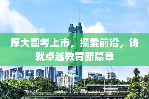 厚大司考上市，探索前沿，铸就卓越教育新篇章