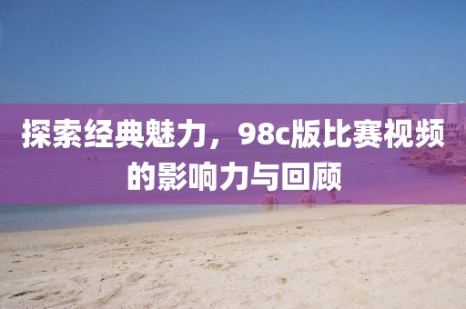 探索经典魅力，98c版比赛视频的影响力与回顾