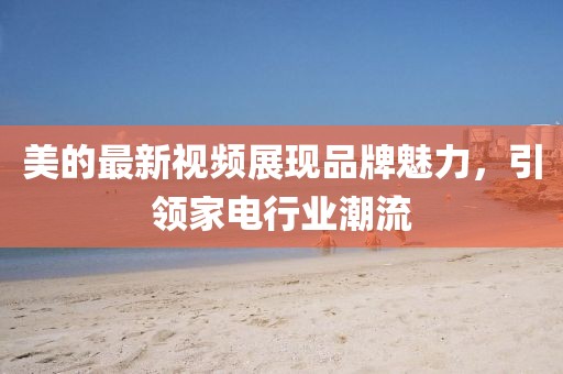 美的最新视频展现品牌魅力，引领家电行业潮流