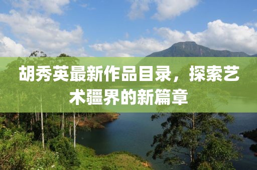 胡秀英最新作品目录，探索艺术疆界的新篇章