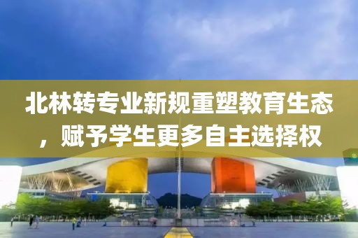 北林转专业新规重塑教育生态，赋予学生更多自主选择权