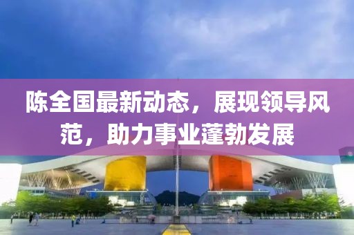 陈全国最新动态，展现领导风范，助力事业蓬勃发展