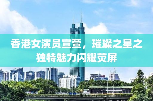 香港女演员宣萱，璀璨之星之独特魅力闪耀荧屏