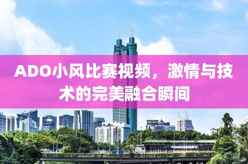 ADO小风比赛视频，激情与技术的完美融合瞬间