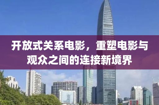 开放式关系电影，重塑电影与观众之间的连接新境界